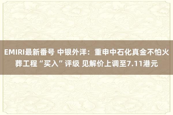EMIRI最新番号 中银外洋：重申中石化真金不怕火葬工程“买入”评级 见解价上调至7.11港元
