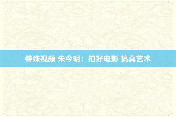特殊视频 朱今明：拍好电影 搞真艺术