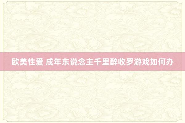 欧美性爱 成年东说念主千里醉收罗游戏如何办