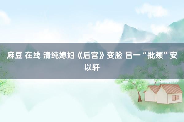 麻豆 在线 清纯媳妇《后宫》变脸 吕一“批颊”安以轩