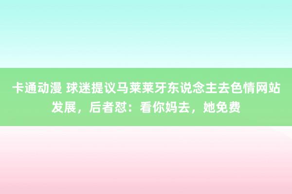 卡通动漫 球迷提议马莱莱牙东说念主去色情网站发展，后者怼：看你妈去，她免费