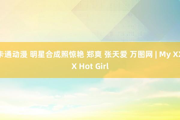 卡通动漫 明星合成照惊艳 郑爽 张天爱 万图网 | My XXX Hot Girl