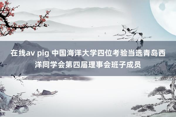 在线av pig 中国海洋大学四位考验当选青岛西洋同学会第四届理事会班子成员
