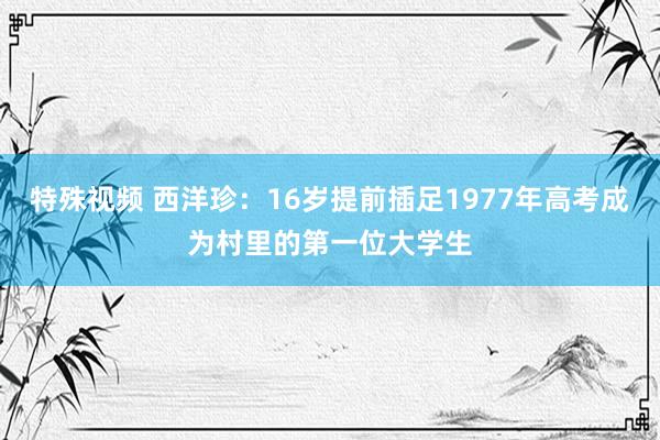 特殊视频 西洋珍：16岁提前插足1977年高考成为村里的第一位大学生