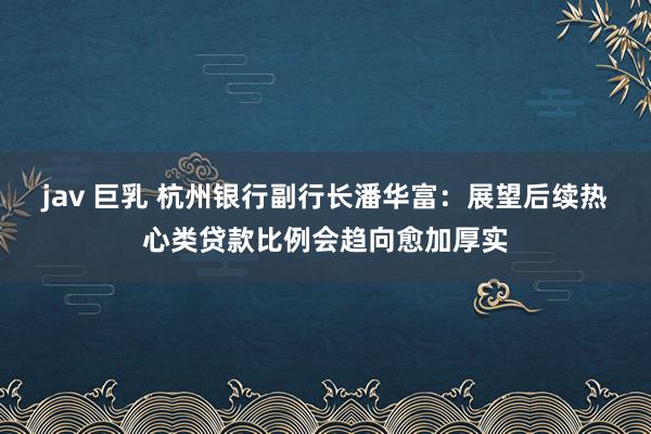 jav 巨乳 杭州银行副行长潘华富：展望后续热心类贷款比例会趋向愈加厚实