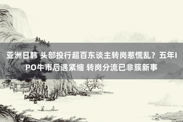 亚洲日韩 头部投行超百东谈主转岗惹慌乱？五年IPO牛市后遇紧缩 转岗分流已非簇新事