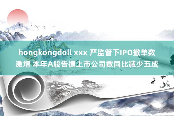 hongkongdoll xxx 严监管下IPO撤单数激增 本年A股告捷上市公司数同比减少五成