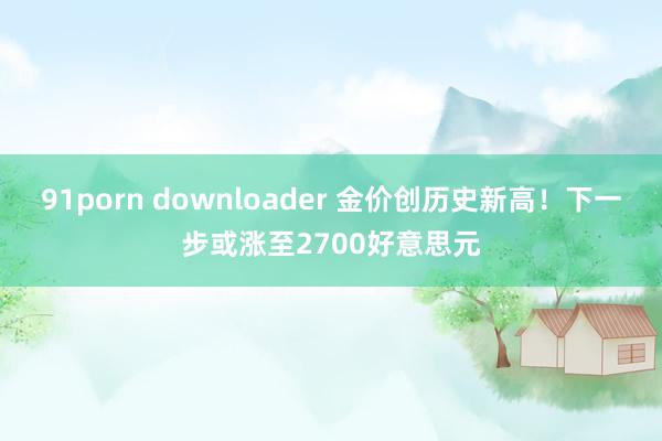 91porn downloader 金价创历史新高！下一步或涨至2700好意思元