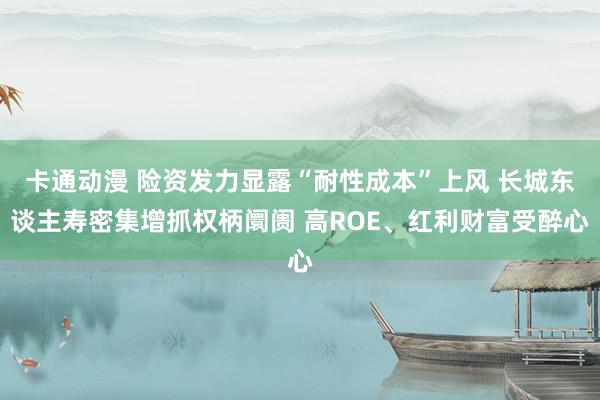 卡通动漫 险资发力显露“耐性成本”上风 长城东谈主寿密集增抓权柄阛阓 高ROE、红利财富受醉心