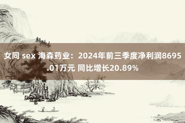 女同 sex 海森药业：2024年前三季度净利润8695.01万元 同比增长20.89%