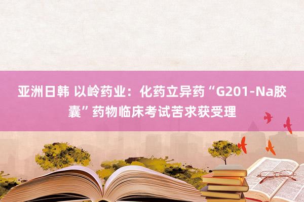 亚洲日韩 以岭药业：化药立异药“G201-Na胶囊”药物临床考试苦求获受理