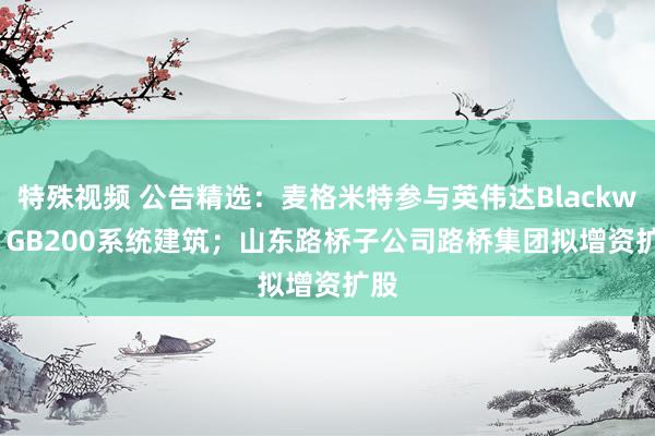 特殊视频 公告精选：麦格米特参与英伟达Blackwell GB200系统建筑；山东路桥子公司路桥集团拟增资扩股