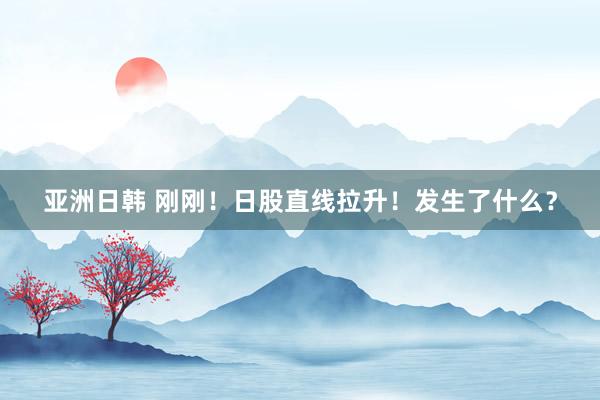 亚洲日韩 刚刚！日股直线拉升！发生了什么？
