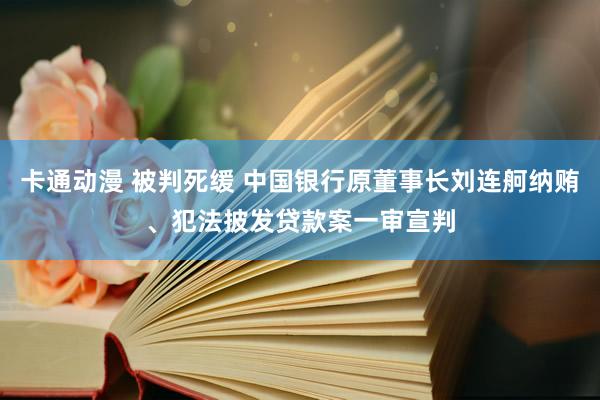 卡通动漫 被判死缓 中国银行原董事长刘连舸纳贿、犯法披发贷款案一审宣判