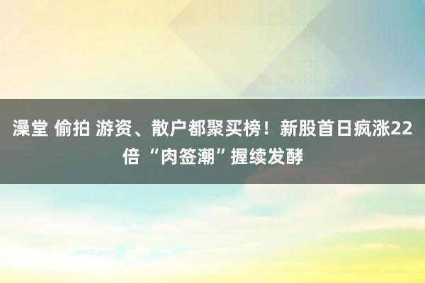 澡堂 偷拍 游资、散户都聚买榜！新股首日疯涨22倍 “肉签潮”握续发酵