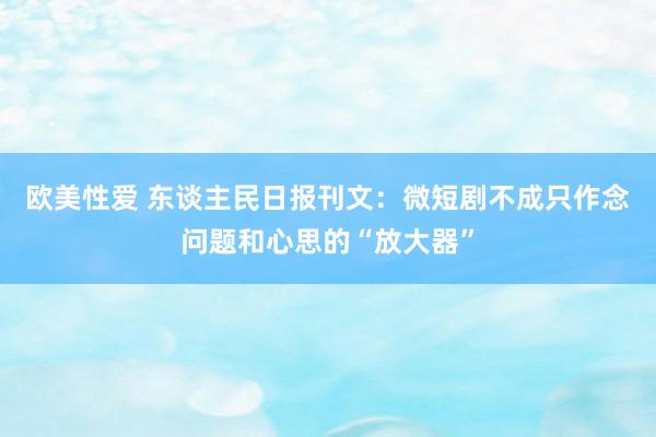 欧美性爱 东谈主民日报刊文：微短剧不成只作念问题和心思的“放大器”