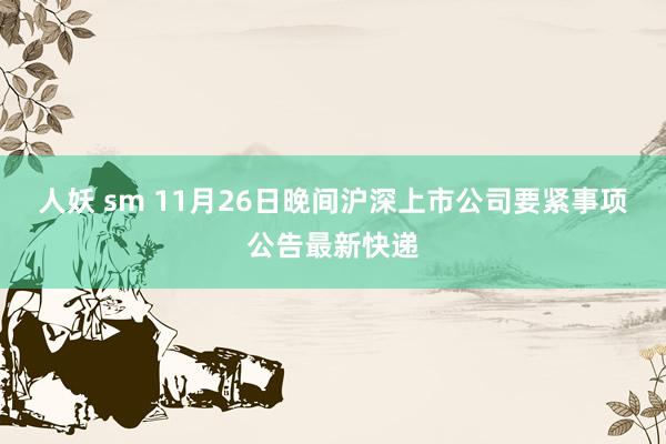人妖 sm 11月26日晚间沪深上市公司要紧事项公告最新快递