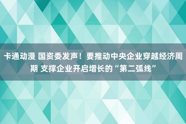 卡通动漫 国资委发声！要推动中央企业穿越经济周期 支撑企业开启增长的“第二弧线”