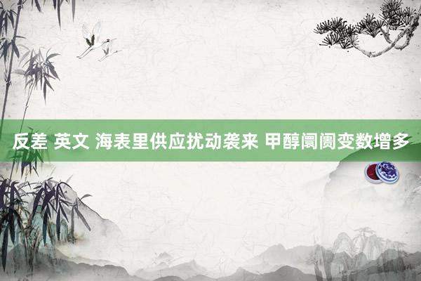反差 英文 海表里供应扰动袭来 甲醇阛阓变数增多