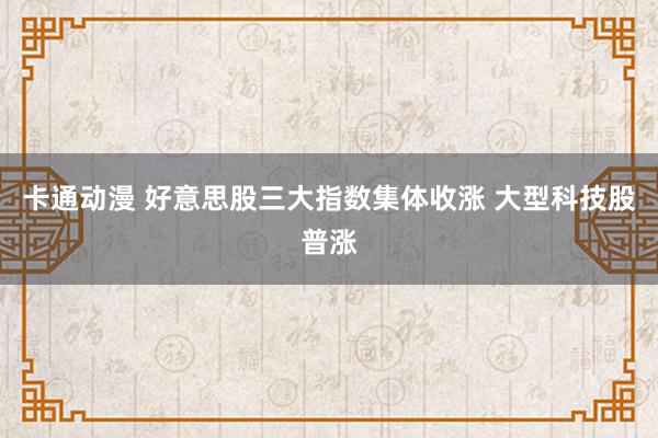 卡通动漫 好意思股三大指数集体收涨 大型科技股普涨