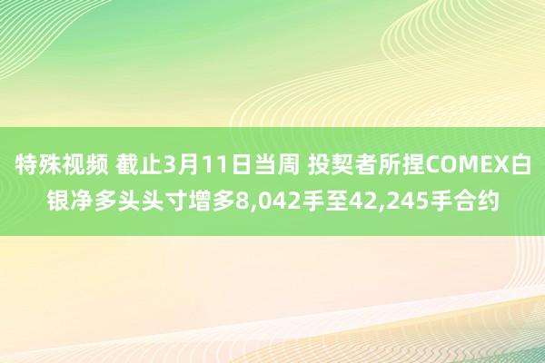 特殊视频 截止3月11日当周 投契者所捏COMEX白银净多头头寸增多8，042手至42，245手合约