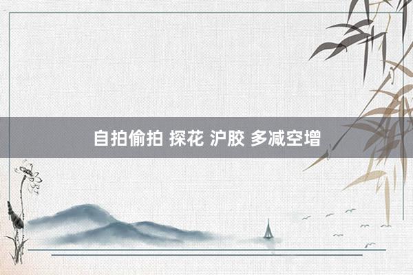自拍偷拍 探花 沪胶 多减空增