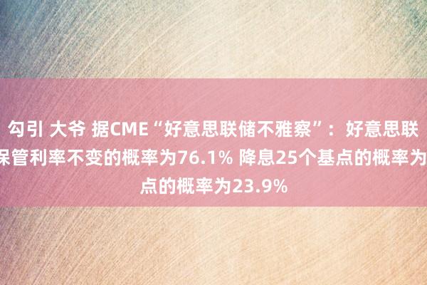 勾引 大爷 据CME“好意思联储不雅察”：好意思联储5月保管利率不变的概率为76.1% 降息25个基点的概率为23.9%