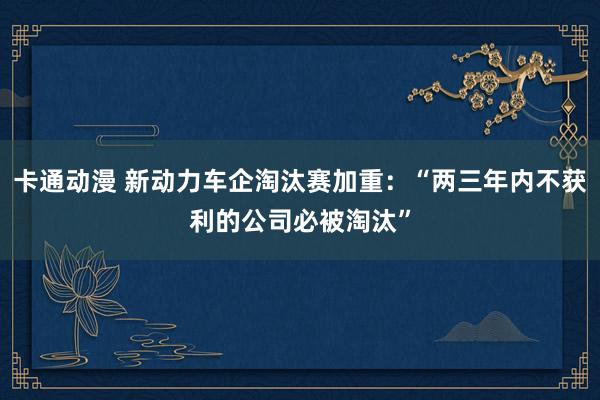 卡通动漫 新动力车企淘汰赛加重：“两三年内不获利的公司必被淘汰”