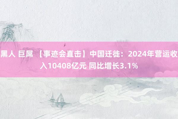 黑人 巨屌 【事迹会直击】中国迁徙：2024年营运收入10408亿元 同比增长3.1%